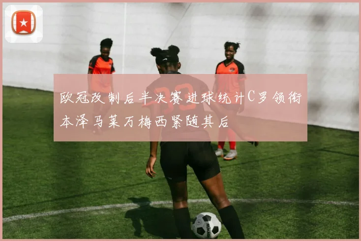 欧冠改制后半决赛进球统计C罗领衔本泽马莱万梅西紧随其后
