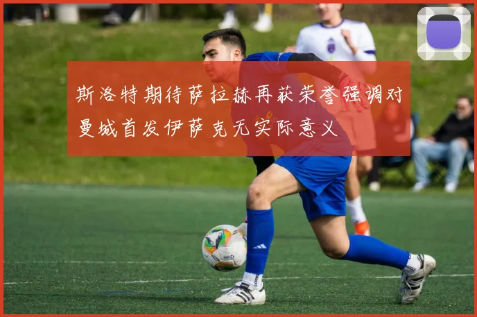 斯洛特期待萨拉赫再获荣誉强调对曼城首发伊萨克无实际意义