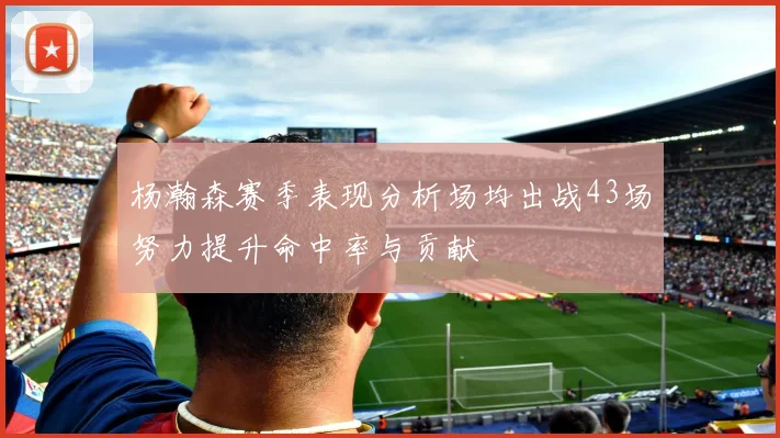 杨瀚森赛季表现分析场均出战43场努力提升命中率与贡献