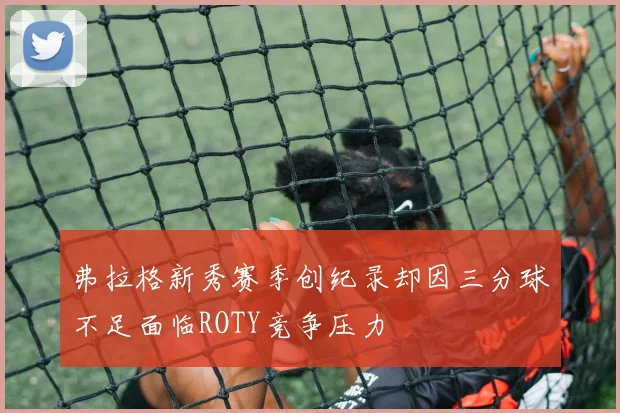 弗拉格新秀赛季创纪录却因三分球不足面临ROTY竞争压力