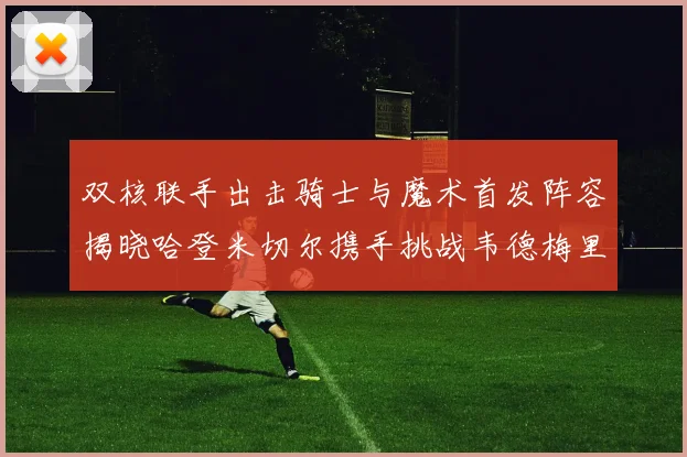 双核联手出击骑士与魔术首发阵容揭晓哈登米切尔携手挑战韦德梅里尔