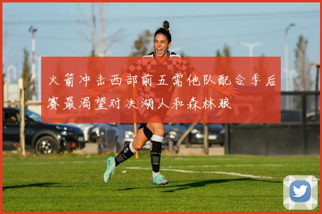 火箭冲击西部前五需他队配合季后赛最渴望对决湖人和森林狼