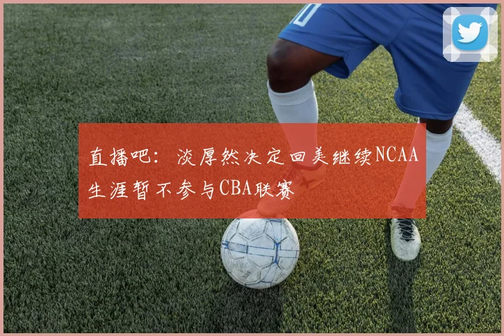 直播吧：淡厚然决定回美继续NCAA生涯暂不参与CBA联赛