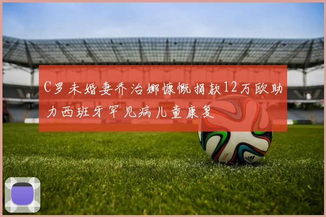 C罗未婚妻乔治娜慷慨捐款12万欧助力西班牙罕见病儿童康复