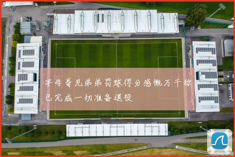 字母哥见弟弟罚球得分感慨万千称已完成一切准备退役