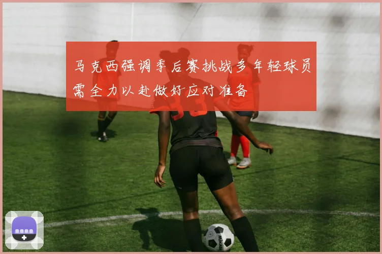 马克西强调季后赛挑战多年轻球员需全力以赴做好应对准备
